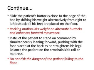 Continue...
• Slide the patient’s buttocks close to the edge of the
bed by shifting his weight alternatively from right to
left buttock till his feet are placed on the floor.
• Rocking motion lifts weight on alternate buttocks
and enhances forward movement.
• Instruct the patient to stand on command by
simultaneously leaning forward, pushing with the
foot placed at the back as he straightens his legs.
Balance the patient on the armchair/side rail or
mattress.
• Do not risk the danger of the patient falling to the
floor.
 