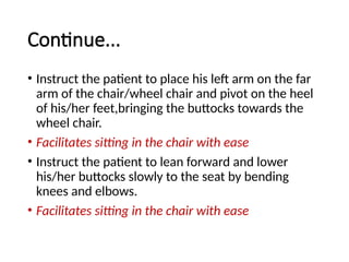 Continue...
• Instruct the patient to place his left arm on the far
arm of the chair/wheel chair and pivot on the heel
of his/her feet,bringing the buttocks towards the
wheel chair.
• Facilitates sitting in the chair with ease
• Instruct the patient to lean forward and lower
his/her buttocks slowly to the seat by bending
knees and elbows.
• Facilitates sitting in the chair with ease
 
