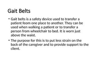 Gait Belts
• Gait belts is a safety device used to transfer a
patient feom one place to another. They can be
used when walking a patient or to transfer a
person from wheelchair to bed. It is worn just
above the waist.
• The purpose for this is to put less strain on the
back of the caregiver and to provide support to the
client.
 