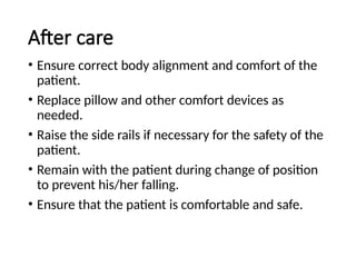 After care
• Ensure correct body alignment and comfort of the
patient.
• Replace pillow and other comfort devices as
needed.
• Raise the side rails if necessary for the safety of the
patient.
• Remain with the patient during change of position
to prevent his/her falling.
• Ensure that the patient is comfortable and safe.
 