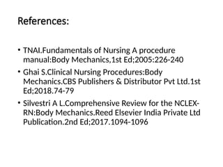 References:
• TNAI.Fundamentals of Nursing A procedure
manual:Body Mechanics,1st Ed;2005:226-240
• Ghai S.Clinical Nursing Procedures:Body
Mechanics.CBS Publishers & Distributor Pvt Ltd.1st
Ed;2018.74-79
• Silvestri A L.Comprehensive Review for the NCLEX-
RN:Body Mechanics.Reed Elsevier India Private Ltd
Publication.2nd Ed;2017.1094-1096
 