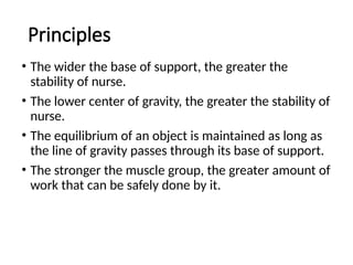 Principles
• The wider the base of support, the greater the
stability of nurse.
• The lower center of gravity, the greater the stability of
nurse.
• The equilibrium of an object is maintained as long as
the line of gravity passes through its base of support.
• The stronger the muscle group, the greater amount of
work that can be safely done by it.
 