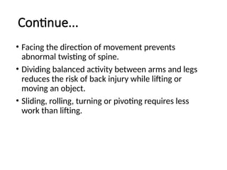 Continue...
• Facing the direction of movement prevents
abnormal twisting of spine.
• Dividing balanced activity between arms and legs
reduces the risk of back injury while lifting or
moving an object.
• Sliding, rolling, turning or pivoting requires less
work than lifting.
 