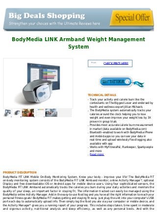 BodyMedia LINK Armband Weight Management
System
Price :
CHECKPRICEHERE
TECHNICAL DETAILS
Track your activity and calorie burn like theq
contestants on The Biggest Loser and endorsed by
health and wellness expert Jillian Michaels
The BodyMedia system automatically tracks yourq
calories around the clock helping you to lose
weight and even improve your weight loss by 3X
proven in group trials
Provides most accurate calorie burn measurementq
in market (data available on BodyMedia.com)
Bluetooth-enabled to work with BodyMedia iPhoneq
and Andoid apps so you can see your data in
real-time and upload wirelessly Food logging also
available with app
Works with MyFitnessPal, Runkeeper, Sparkpeopleq
and more
Read moreq
PRODUCT DESCRIPTION
BodyMedia FIT LINK Mobile On-Body Monitoring System. Know your body - improve your life! The BodyMedia FIT
on-body monitoring system consists of the BodyMedia FIT LINK Armband monitor, online Activity Manager*, optional
Display and free downloadable iOS or Android apps for mobile device users. Using four sophisticated sensors, the
BodyMedia FIT LINK Armband automatically tracks the calories you burn during your daily activities and monitors the
quality of your sleep, an important factor in staying fit. The information tracked can easily be managed using the
BodyMedia online Activity Manager. Add in the easy-to-use food log and you have all the right information to reach your
personal fitness goals! BodyMedia FIT makes getting and staying fit easy. Just plug the unit into your computer's USB
port each day to automatically upload info. Then simply log the food you ate via your computer or mobile device, and
the Activity Manager* gives you a running report of your progress. This includes steps taken, time spent in moderate
and vigorous activity, nutritional analysis and sleep efficiency, as well as any personal bests. And with the
 