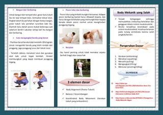  Bangun dari berbaring
Untuk bangundari tempattidur,geserdulutubuh
ibu ke tepi tempat tidur, kemudian tekuk lutut.
Angkattubuhibuperlahan dengan kedua tangan,
putar tubuh lalu perlahan turunkan kaki ibu.
Diamlah dulu dalam posisi duduk beberapa saat
sebelum berdiri Lakukan setiap kali ibu bangun
dari berbaring.
 Cara mengangkat benda yang benar
- Pastikanberatbendatidak melebihi 20kilogram.
Untuk mengambil benda yang lebih rendah dari
pinggang, jaga punggung lurus dan tekuk lutut.
- Terlebih dahulu menekuk lutut dan gunakan
otot kaki untuk tegak kembali. Hindari
membungkuk yang dapat membuat punggung
tegang.
 Posisi tidur dan berbaring
- Posisi tiduryangterbaikmungkinbervariasi.Adapun
posisi berbaring bantal harus dibawah kepala, dan
harus denganketebalanyang memungkinkan kepala
berada dalam posisi normal untuk menghindari
punggung tegang.
 Berjalan
- Ibu hamil penting untuk tidak memakai sepatu
berhak tinggi atau tanpa hak.
 Body Aligement (Postur Tubuh)
 Balance / Keseimbangan
 Koordinated Body Movement (Gerakan
tubuh yang terkoordinir)
 Terjadi ketegangan sehingga
memudahkan timbulnya kelelahan dan
gangguan dalam sistem muskulusletal.
 Resiko terjadinya kecelakaan pada
sistemmuskulusletal, misalnya kelainan
pada tulang vertebrata karena salah
jongkok/berdiri.
1. Gerakan(ambulating)
2. Menahan(squatting)
3. Menarik(pulling)
4. Mengangkat(lifting)
5. Memutar (pivoting/rolling)
 http://sehat-aja-
yuk.blogspot.com/2011/08/kebutuhan-dasar-ibu-
hamil.html
 http://fufiefuzah.blogspot.com/2011/05/sexual-
intercourse-mobilisasi-body.html
 http://www.scribd.com/doc/87934411/Penegertian
-Body-Mekanik-Abgan
SUMBER
3 elemen dasar
Pergerakan Dasar
Body Mekanik yang Salah
 