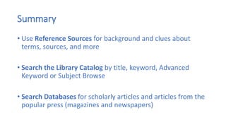 Summary
• Use Reference Sources for background and clues about
terms, sources, and more
• Search the Library Catalog by title, keyword, Advanced
Keyword or Subject Browse
• Search Databases for scholarly articles and articles from the
popular press (magazines and newspapers)
 
