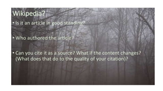 Wikipedia?
• Is it an article in good standing?
• Who authored the article?
• Can you cite it as a source? What if the content changes?
(What does that do to the quality of your citation)?
 