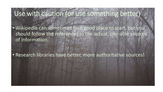 Use with caution (or use something better)
• Wikipedia can sometimes be a good place to start, but you
should follow the references to the actual, cite-able sources
of information.
• Research libraries have better, more authoritative sources!
 