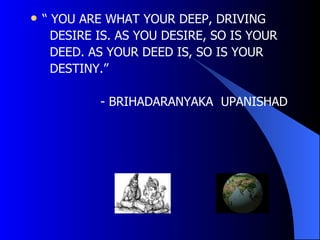    “ YOU ARE WHAT YOUR DEEP, DRIVING
      DESIRE IS. AS YOU DESIRE, SO IS YOUR
      DEED. AS YOUR DEED IS, SO IS YOUR
      DESTINY.”

             - BRIHADARANYAKA UPANISHAD
 