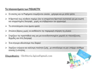 Τα πλεονεκτήματα των FIGUACTIV
 Οι σούπες και τα Ροφήματα ετοιμάζονται εύκολα , γρήγορα και με απλό τρόπο
 Η θρεπτική τους σύνθεση παρέχει όλα τα απαραίτητα θρεπτικά συστατικά για μια σωστή
και ισορροπημένη διατροφή , χωρίς να επιβαρύνουν τον οργανισμό.
 Τα αποτελέσματα είναι άμεσα ορατά
 Απώλεια βάρους χωρίς να αισθάνεστε την παραμικρή στέρηση πχ γλυκού
 Στηρίζουν την προσπάθειά σας για μια συνειδητοποιημένη χαμηλή σε πλεονάζουσες
θερμίδες και λίπη διατροφή
 Ένα σίγουρο αδυνάτισμα που διαρκεί
 Χαρίζουν ενέργεια και καλύτερη ποιότητα ζωής , με αποτέλεσμα να μην υπάρχει αίσθημα
ατονίας ή υπνηλίας
Πληροφορίες : Eleftheria.ligiou@gmail.com
 