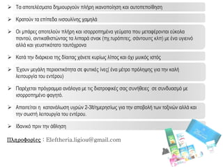  Τα αποτελέσματα δημιουργούν πλήρη ικανοποίηση και αυτοπεποίθηση
 Κρατούν τα επίπεδα ινσουλίνης χαμηλά
 Οι μπάρες αποτελούν πλήρη και ισορροπημένα γεύματα που μεταφέρονται εύκολα
παντού, αντικαθιστώντας τα λιπαρά σνακ (πχ.τυρόπιτες, σάντουιτς κλπ) με ένα υγιεινό
αλλά και γευστικότατο ταυτόχρονα
 Κατά την διάρκεια της δίαιτας χάνετε κυρίως λίπος και όχι μυικός ιστός
 Έχουν μεγάλη περιεκτικότητα σε φυτικές ίνες( ένα μέτρο πρόληψης για την καλή
λειτουργία του εντέρου)
 Παρέχεται πρόγραμμα ανάλογα με τις διατροφικές σας συνήθειες σε συνδυασμό με
ισορροπημένο φαγητό.
 Απαιτείται η κατανάλωση υγρών 2-3lt/ημερησίως για την αποβολή των τοξινών αλλά και
την σωστή λειτουργία του εντέρου.
 Ιδανικό πριν την άθληση
Πληροφορίες : Eleftheria.ligiou@gmail.com
 