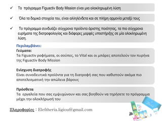  Το πρόγραμμα Figuactiv Body Mission είναι μια ολοκληρωμένη λύση
 Όλα τα δομικά στοιχεία του, είναι αλληλένδετα και σε πλήρη αρμονία μεταξύ τους
 Το πρόγραμμα συνδυάζει σύγχρονα προϊόντα άριστης ποιότητας, τα πιο σύγχρονα
ευρήματα της διατροφολογίας και διάφορες μορφές υποστήριξης σε μία ολοκληρωμένη
λύση.
Πληροφορίες : Eleftheria.ligiou@gmail.com
Περιλαμβάνει:
Γεύματα:
Τα Figuactiv ροφήματα, οι σούπες, το Vital και οι μπάρες αποτελούν τον πυρήνα
της Figuactiv Body Mission
Ενίσχυση διατροφής
Είναι συνοδευτικά προϊόντα για τη διατροφή σας που καθιστούν ακόμα πιο
αποτελεσματική την απώλεια βάρους
Πρόσθετα
Τα εργαλεία που σας εμψυχώνουν και σας βοηθούν να τηρήσετε το πρόγραμμα
μέχρι την ολοκλήρωσή του
 