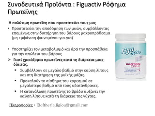Συνοδευτικά Προϊόντα : Figuactiv Ρόφημα
Πρωτεΐνης
Η πολύτιμη πρωτεΐνη που προστατεύει τους μυς
• Προστατεύει την αποδόμηση των μυών, συμβάλλοντας
επομένως στην διατήρηση του βάρους μακροπρόθεσμα
(μη εμφάνιση φαινομένου γιο-γιο)
• Υποστηρίζει τον μεταβολισμό και άρα την προσπάθεια
για την απώλεια του βάρους
 Γιατί χρειάζομαι πρωτεΐνες κατά τη διάρκεια μιας
δίαιτας.
 Συμβάλλουν σε μεγάλο βαθμό στην καύση λίπους
και στη διατήρηση της μυϊκής μάζας.
 Προκαλούν το αίσθημα του κορεσμού σε
μεγαλύτερο βαθμό από τους υδατάνθρακες.
 Η κατανάλωση πρωτεΐνης το βράδυ αυξάνει την
καύση λίπους κατά τη διάρκεια της νύχτας.
Πληροφορίες : Eleftheria.ligiou@gmail.com
 