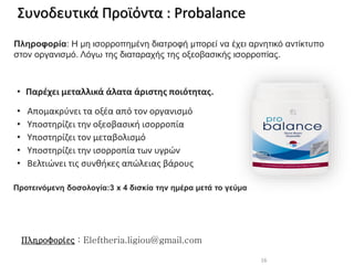 Προτεινόμενη δοσολογία:3 x 4 δισκία την ημέρα μετά το γεύμα
• Παρέχει μεταλλικά άλατα άριστης ποιότητας.
• Απομακρύνει τα οξέα από τον οργανισμό
• Υποστηρίζει την οξεοβασική ισορροπία
• Υποστηρίζει τον μεταβολισμό
• Υποστηρίζει την ισορροπία των υγρών
• Βελτιώνει τις συνθήκες απώλειας βάρους
Πληροφορία: Η μη ισορροπημένη διατροφή μπορεί να έχει αρνητικό αντίκτυπο
στον οργανισμό. Λόγω της διαταραχής της οξεοβασικής ισορροπίας.
16
Συνοδευτικά Προϊόντα : Probalance
Πληροφορίες : Eleftheria.ligiou@gmail.com
 