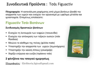 Πληροφορία: Η κατανάλωση ροφήματος από μίγμα βοτάνων βοηθά την
ισορροπία των υγρών και ενισχύει τον οργανισμό με ωφέλιμα μέταλλα και
ιχνοστοιχεία. Επομένως απολαύστε:
Συνδυασμός δραστικών βοτάνων
 Ενισχύει τη λειτουργία των νεφρών (τσουκνίδα)
 Ενισχύει την απέκκριση των τοξικών ουσιών (τσάι
Rooibos)
 Μειώνει το αίσθημα της πείνας (φύλλα mate)
 Υποστηρίζει την ισορροπία των υγρών (λεμονόχορτο)
 Υποστηρίζει την καύση λίπους (γλυκόριζα)
 Χαρίζει ενέργεια και ευεξία (πράσινο τσάι)
Figuactiv Τσάι Βοτάνων
2 φλιτζάνια του τσαγιού ημερησίως
Συνοδευτικά Προϊόντα : Τσάι Figuactiv
Πληροφορίες : Eleftheria.ligiou@gmail.com
 