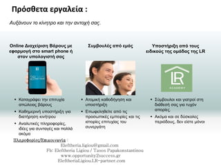 Συμβουλές από εμάς Υποστήριξη από τους
ειδικούς της ομάδας της LR
Online Διαχείριση Βάρους με
εφαρμογή στο smart phone ή
στον υπολογιστή σας
Αυξάνουν το κίνητρο και την αντοχή σας.
 Καταγράφει την επιτυχία
απώλειας βάρους
 Καθημερινή υποστήριξη για
διατήρηση κινήτρου
 Αναλυτικές πληροφορίες,
ιδέες για συνταγές και πολλά
ακόμα
 Ατομική καθοδήγηση και
υποστήριξη
 Επωφεληθείτε από τις
προσωπικές εμπειρίες και τις
ιστορίες επιτυχίας του
συνεργάτη
 Σύμβουλοι και γιατροί στη
διάθεσή σας για τυχόν
απορίες.
 Ακόμα και σε δύσκολες
περιόδους, δεν είστε μόνοι
Η ΛΥΣΗ
Πρόσθετα εργαλεία :
Πληροφορίες/Επικοινωνία :
Eleftheria.ligiou@gmail.com
Fb: Eleftheria Ligiou / Tasos Papakonstantinou
www.opportunity2success.gr
EleftheriaLigiou.LR-partner.com
 