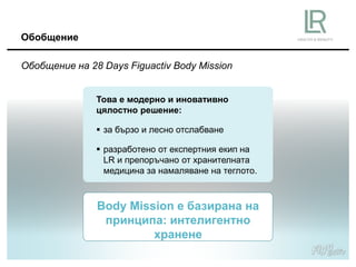 Обобщение на 28 Days Figuactiv Body Mission
Обобщение
Това е модерно и иновативно
цялостно решение:
 за бързо и лесно отслабване
 разработено от експертния екип на
LR и препоръчано от хранителната
медицина за намаляване на теглото.
Body Mission е базирана на
принципа: интелигентно
хранене
 