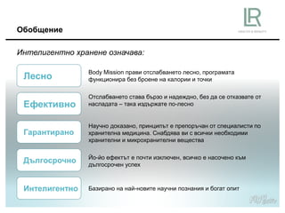 Обобщение
Интелигентно хранене означава:
Body Mission прави отслабването лесно, програмата
функционира без броене на калории и точки
Отслабването става бързо и надеждно, без да се отказвате от
насладата – така издържате по-лесно
Научно доказано, принципът е препоръчан от специалисти по
хранителна медицина. Снабдява ви с всички необходими
хранителни и микрохранителни вещества
Йо-йо ефектът е почти изключен, всичко е насочено към
дългосрочен успех
Базирано на най-новите научни познания и богат опит
Лесно
Ефективно
Гарантирано
Дългосрочно
Интелигентно
 