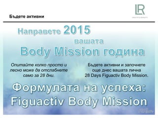 Бъдете активни
Бъдете активни и започнете
още днес вашата лична
28 Days Figuactiv Body Mission.
Опитайте колко просто и
лесно може да отслабнете
само за 28 дни.
 