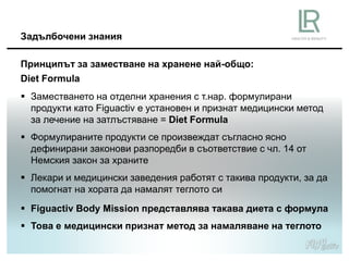 Принципът за заместване на хранене най-общо:
Diet Formula
Задълбочени знания
 Заместването на отделни хранения с т.нар. формулирани
продукти като Figuactiv е установен и признат медицински метод
за лечение на затлъстяване = Diet Formula
 Формулираните продукти се произвеждат съгласно ясно
дефинирани законови разпоредби в съответствие с чл. 14 от
Немския закон за храните
 Лекари и медицински заведения работят с такива продукти, за да
помогнат на хората да намалят теглото си
 Figuactiv Body Mission представлява такава диета с формула
 Това е медицински признат метод за намаляване на теглото
 