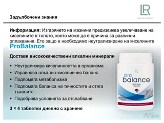 Доставя висококачествени алкални минерали
 Неутрализира киселинността в организма
 Изравнява алкално-киселинния баланс
 Подпомага метаболизма
 Подпомага баланса на течностите и стяга
тъканите
 Подобрява условията за отслабване
ProBalance
Информация: Изгарянето на мазнини предизвиква увеличаване на
киселините в тялото, което може да е причина за различни
оплаквания. Ето защо е необходимо неутрализиране на киселините
Задълбочени знания
3 × 4 таблетки дневно с хранене
 
