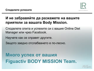 Споделете успехите
И не забравяйте да разкажете на вашите
приятели за вашата Body Mission.
Много успех от вашия
Figuactiv BODY MISSION Team.
Споделете опита и успехите си с вашия Online Diеt
Manager или чрез Facebook.
Научете как се справят другите.
Защото заедно отслабването е по-лесно.
 