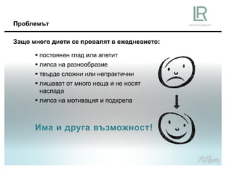 Има и друга възможност!
Проблемът
 постоянен глад или апетит
 липса на разнообразие
 твърде сложни или непрактични
 лишават от много неща и не носят
наслада
 липса на мотивация и подкрепа
Защо много диети се провалят в ежедневието:
 