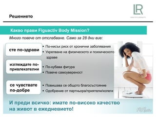 И преди всичко: имате по-високо качество
на живот в ежедневието!
Решението
Много повече от отслабване. Само за 28 дни вие:
Какво прави Figuactiv Body Mission?
 По-нисък риск от хронични заболявания
 Укрепване на физическото и психическото
здраве
 По-хубава фигура
 Повече самоувереност
 Повишава се общото благосъстояние
 Одобрение от партньора/приятели/колеги
сте по-здрави
изглеждате по-
привлекателни
се чувствате
по-добре
 