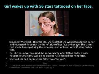 Girl wakes up with 56 stars tattooed on her face.
Kimberley Vlaminck, 18 years old, She said that she went into a tattoo parlor
and requested three star on the left side of her face by her eye. She claims
that she fell asleep during the processes and woke up with 56 stars on her
face.
• But she has now confessed she knew exactly what tattoo parlor owner
Rouslan Toumaniantz was doing but she has changed her mind later.
• She said she lied because her father was "furious".
• Cited
• "'I Lied about Tattoo Blunder Because My Father Was Furious': Teenage Girl with 56 Stars on Her Face Finally
Comes Clean." Mail Online. N.p., n.d. Web. 10 May 2013.
 