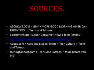 Sources.
• ABCNEWS.COM > GMA> MORE GOOD MORNING AMERICA>
PARENTING. ( Teens and Tattoos.
• ConsumerReports.org > Consumer News ( Teen Tattoos )
• http://teenstattoosandpiercings.com/index.html
• About.com > Ages and Stages: Teens > Teen Culture > Teens
and Tattoos.
• Huffingtonpost.com > Teens And Tattoos: “ think Before you
Ink”
 