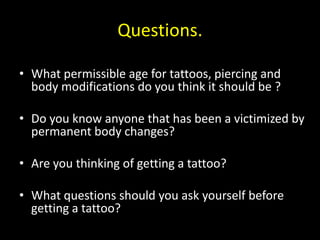 Questions.
• What permissible age for tattoos, piercing and
body modifications do you think it should be ?
• Do you know anyone that has been a victimized by
permanent body changes?
• Are you thinking of getting a tattoo?
• What questions should you ask yourself before
getting a tattoo?
 