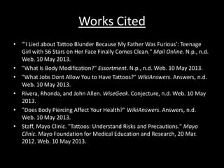 Works Cited
• "'I Lied about Tattoo Blunder Because My Father Was Furious': Teenage
Girl with 56 Stars on Her Face Finally Comes Clean." Mail Online. N.p., n.d.
Web. 10 May 2013.
• "What Is Body Modification?" Essortment. N.p., n.d. Web. 10 May 2013.
• "What Jobs Dont Allow You to Have Tattoos?" WikiAnswers. Answers, n.d.
Web. 10 May 2013.
• Rivera, Rhonda, and John Allen. WiseGeek. Conjecture, n.d. Web. 10 May
2013.
• "Does Body Piercing Affect Your Health?" WikiAnswers. Answers, n.d.
Web. 10 May 2013.
• Staff, Mayo Clinic. "Tattoos: Understand Risks and Precautions." Mayo
Clinic. Mayo Foundation for Medical Education and Research, 20 Mar.
2012. Web. 10 May 2013.
 