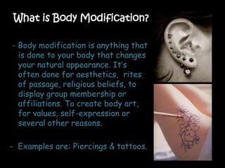 What is Body Modification?
- Body modification is anything that
is done to your body that changes
your natural appearance. It’s
often done for aesthetics, rites
of passage, religious beliefs, to
display group membership or
affiliations. To create body art,
for values, self-expression or
several other reasons.
- Examples are: Piercings & tattoos.
 