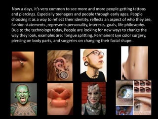 Now a days, it’s very common to see more and more people getting tattoos
and piercings. Especially teenagers and people through early ages. People
choosing it as a way to reflect their identity. reflects an aspect of who they are,
fashion statements ,represents personality, interests, goals, life philosophy.
Due to the technology today, People are looking for new ways to change the
way they look, examples are: Tongue splitting, Permanent Eye color surgery,
piercing on body parts, and surgeries on changing their facial shape.
 