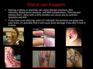 Worst can happen.
• Getting a tattoo, or piercing, can cause Allergic reactions, Skin
Infection, Blood borne diseases, and MRI complications. Piercing and
tattoos that’s done with a dirty needles can cause you to contract
Hepatitis and HIV.
• If you have a ear piercing, when it’s infected, the bacteria can grow into
your brain, it’s possible that It will cause brain damage if you don’t treat it
in time.
 