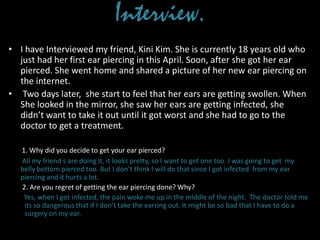 Interview.
• I have Interviewed my friend, Kini Kim. She is currently 18 years old who
just had her first ear piercing in this April. Soon, after she got her ear
pierced. She went home and shared a picture of her new ear piercing on
the internet.
• Two days later, she start to feel that her ears are getting swollen. When
She looked in the mirror, she saw her ears are getting infected, she
didn’t want to take it out until it got worst and she had to go to the
doctor to get a treatment.
1. Why did you decide to get your ear pierced?
All my friend s are doing it, it looks pretty, so I want to get one too. I was going to get my
belly bottom pierced too. But I don’t think I will do that since I got infected from my ear
piercing and it hurts a lot.
2. Are you regret of getting the ear piercing done? Why?
Yes, when I got infected, the pain woke me up in the middle of the night. The doctor told me
its so dangerous that if I don’t take the earring out. It might be so bad that I have to do a
surgery on my ear.
 