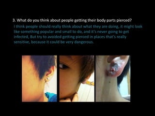 3. What do you think about people getting their body parts pierced?
I think people should really think about what they are doing, it might look
like something popular and small to do, and it’s never going to get
infected, But try to avoided getting pierced in places that’s really
sensitive, because it could be very dangerous.
 