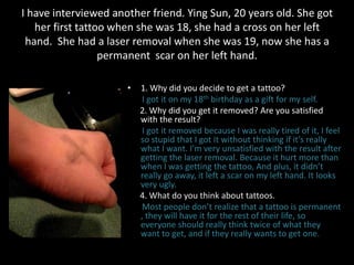 I have interviewed another friend. Ying Sun, 20 years old. She got
her first tattoo when she was 18, she had a cross on her left
hand. She had a laser removal when she was 19, now she has a
permanent scar on her left hand.
• 1. Why did you decide to get a tattoo?
I got it on my 18th birthday as a gift for my self.
2. Why did you get it removed? Are you satisfied
with the result?
I got it removed because I was really tired of it, I feel
so stupid that I got it without thinking if it’s really
what I want. I'm very unsatisfied with the result after
getting the laser removal. Because it hurt more than
when I was getting the tattoo, And plus, it didn’t
really go away, it left a scar on my left hand. It looks
very ugly.
4. What do you think about tattoos.
Most people don’t realize that a tattoo is permanent
, they will have it for the rest of their life, so
everyone should really think twice of what they
want to get, and if they really wants to get one.
 