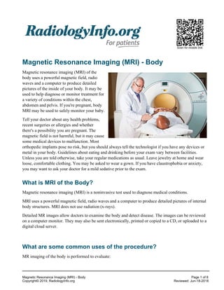 Scan for mobile link.
Magnetic Resonance Imaging (MRI) - Body
Magnetic resonance imaging (MRI) of the
body uses a powerful magnetic field, radio
waves and a computer to produce detailed
pictures of the inside of your body. It may be
used to help diagnose or monitor treatment for
a variety of conditions within the chest,
abdomen and pelvis. If you're pregnant, body
MRI may be used to safely monitor your baby.
Tell your doctor about any health problems,
recent surgeries or allergies and whether
there's a possibility you are pregnant. The
magnetic field is not harmful, but it may cause
some medical devices to malfunction. Most
orthopedic implants pose no risk, but you should always tell the technologist if you have any devices or
metal in your body. Guidelines about eating and drinking before your exam vary between facilities.
Unless you are told otherwise, take your regular medications as usual. Leave jewelry at home and wear
loose, comfortable clothing. You may be asked to wear a gown. If you have claustrophobia or anxiety,
you may want to ask your doctor for a mild sedative prior to the exam.
What is MRI of the Body?
Magnetic resonance imaging (MRI) is a noninvasive test used to diagnose medical conditions.
MRI uses a powerful magnetic field, radio waves and a computer to produce detailed pictures of internal
body structures. MRI does not use radiation (x-rays).
Detailed MR images allow doctors to examine the body and detect disease. The images can be reviewed
on a computer monitor. They may also be sent electronically, printed or copied to a CD, or uploaded to a
digital cloud server.
What are some common uses of the procedure?
MR imaging of the body is performed to evaluate:
Magnetic Resonance Imaging (MRI) - Body Page 1 of 8
Copyright© 2019, RadiologyInfo.org Reviewed: Jun-18-2018
 