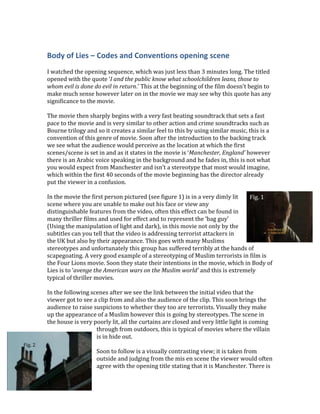 Body of Lies – Codes and Conventions opening scene
I watched the opening sequence, which was just less than 3 minutes long. The titled
opened with the quote ‘I and the public know what schoolchildren leans, those to
whom evil is done do evil in return.’ This at the beginning of the film doesn’t begin to
make much sense however later on in the movie we may see why this quote has any
significance to the movie.
The movie then sharply begins with a very fast beating soundtrack that sets a fast
pace to the movie and is very similar to other action and crime soundtracks such as
Bourne trilogy and so it creates a similar feel to this by using similar music, this is a
convention of this genre of movie. Soon after the introduction to the backing track
we see what the audience would perceive as the location at which the first
scenes/scene is set in and as it states in the movie is ‘Manchester, England’ however
there is an Arabic voice speaking in the background and he fades in, this is not what
you would expect from Manchester and isn’t a stereotype that most would imagine,
which within the first 40 seconds of the movie beginning has the director already
put the viewer in a confusion.
In the movie the first person pictured (see figure 1) is in a very dimly lit
scene where you are unable to make out his face or view any
distinguishable features from the video, often this effect can be found in
many thriller films and used for effect and to represent the ‘bag guy’
(Using the manipulation of light and dark), in this movie not only by the
subtitles can you tell that the video is addressing terrorist attackers in
the UK but also by their appearance. This goes with many Muslims
stereotypes and unfortunately this group has suffered terribly at the hands of
scapegoating. A very good example of a stereotyping of Muslim terrorists in film is
the Four Lions movie. Soon they state their intentions in the movie, which in Body of
Lies is to ‘avenge the American wars on the Muslim world’ and this is extremely
typical of thriller movies.
In the following scenes after we see the link between the initial video that the
viewer got to see a clip from and also the audience of the clip. This soon brings the
audience to raise suspicions to whether they too are terrorists. Visually they make
up the appearance of a Muslim however this is going by stereotypes. The scene in
the house is very poorly lit, all the curtains are closed and very little light is coming
through from outdoors, this is typical of movies where the villain
is in hide out.
Soon to follow is a visually contrasting view; it is taken from
outside and judging from the mis en scene the viewer would often
agree with the opening title stating that it is Manchester. There is
Fig. 1
Fig. 2
 