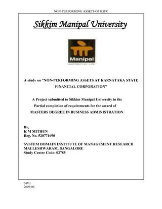 NON-PERFORMING ASSETS OF KSFC



      Sikkim Manipal University




A study on “NON-PERFORMING ASSETS AT KARNATAKA STATE
                     FINANCIAL CORPORATION”


     A Project submitted to Sikkim Manipal University in the
      Partial completion of requirements for the award of
    MASTERS DEGREE IN BUSINESS ADMINISTRATION



By,
K M MITHUN
Reg. No. 520771690

SYSTEM DOMAIN INSTITUTE OF MANAGEMENT RESEARCH
MALLESHWARAM, BANGALORE
Study Centre Code- 02785




SMU
2009-05
 