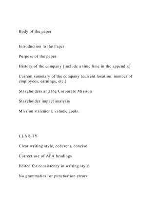 Body of the paper
Introduction to the Paper
Purpose of the paper
History of the company (include a time lime in the appendix)
Current summary of the company (current location, number of
employees, earnings, etc.)
Stakeholders and the Corporate Mission
Stakeholder impact analysis
Mission statement, values, goals.
CLARITY
Clear writing style, coherent, concise
Correct use of APA headings
Edited for consistency in writing style
No grammatical or punctuation errors.
 