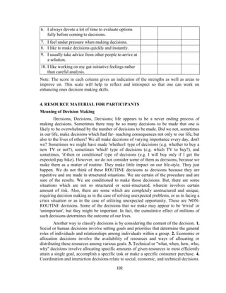 102
6. I always devote a lot of time to evaluate options
fully before coming to decisions.
7. I feel under pressure when making decisions.
8. I like to make decisions quickly and instantly.
9. I usually take advice from other people to arrive at
a solution.
10. I like working on my gut initiative feelings rather
than careful analysis.
Note: The score in each column gives an indication of the strengths as well as areas to
improve on. This scale will help to reflect and introspect so that one can work on
enhancing ones decision making skills.
4. RESOURCE MATERIAL FOR PARTICIPANTS
Meaning of Decision Making
Decisions, Decisions, Decisions; life appears to be a never ending process of
making decisions. Sometimes there may be so many decisions to be made that one is
likely to be overwhelmed by the number of decisions to be made. Did we not, sometimes
in our life, make decisions which had far- reaching consequences not only to our life, but
also to the lives of others? We all make decisions of varying importance every day, don't
we? Sometimes we might have made 'whether1 type of decisions (e.g. whether to buy a
new TV or not?), sometimes 'which' type of decisions (e.g. which TV to buy?), and
sometimes, 'if-then or conditional' type of decisions (e.g. I will buy only if I get the
expected pay hike). However, we do not consider some of them as decisions, because we
make them as a matter of routine. They make little impact on our life-style. They just
happen. We do not think of these ROUTINE decisions as decisions because they are
repetitive and are made in structured situations. We are certain of the procedure and are
sure of the results. We are conditioned to make those decisions. But, there are some
situations which are not so structured or semi-structured, wherein involves certain
amount of risk. Also, there are some which are completely unstructured and unique,
requiring decision making as in the case of solving unexpected problems, or as in facing a
crisis situation or as in the case of utilizing unexpected opportunity. These are NON-
ROUTINE decisions. Some of the decisions that we make may appear to be 'trivial' or
'unimportant', but they might be important. In fact, the cumulative effect of millions of
such decisions determines the outcome of our lives.
Another way to classify decisions is by considering the content of the decision. 1.
Social or human decisions involve setting goals and priorities that determine the general
roles of individuals and relationships among individuals within a group. 2. Economic or
allocation decisions involve the availability of resources and ways of allocating or
distributing these resources among various goals. 3. Technical or "what, when, how, who,
why" decisions involve allocating specific amounts of given resources to most efficiently
attain a single goal, accomplish a specific task or make a specific consumer purchase. 4.
Coordination and interaction decisions relate to social, economic, and technical decisions.
 