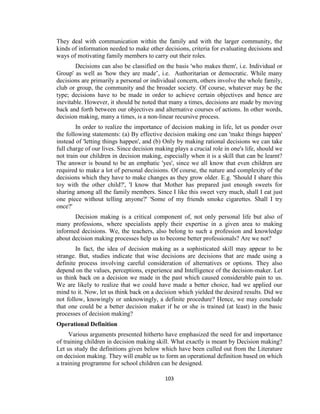 103
They deal with communication within the family and with the larger community, the
kinds of information needed to make other decisions, criteria for evaluating decisions and
ways of motivating family members to carry out their roles.
Decisions can also be classified on the basis 'who makes them', i.e. Individual or
Group' as well as 'how they are made’, i.e. Authoritarian or democratic. While many
decisions are primarily a personal or individual concern, others involve the whole family,
club or group, the community and the broader society. Of course, whatever may be the
type; decisions have to be made in order to achieve certain objectives and hence are
inevitable. However, it should be noted that many a times, decisions are made by moving
back and forth between our objectives and alternative courses of actions. In other words,
decision making, many a times, is a non-linear recursive process.
In order to realize the importance of decision making in life, let us ponder over
the following statements: (a) By effective decision making one can 'make things happen'
instead of 'letting things happen', and (b) Only by making rational decisions we can take
full charge of our lives. Since decision making plays a crucial role in one's life, should we
not train our children in decision making, especially when it is a skill that can be learnt?
The answer is bound to be an emphatic 'yes', since we all know that even children are
required to make a lot of personal decisions. Of course, the nature and complexity of the
decisions which they have to make changes as they grow older. E.g. 'Should I share this
toy with the other child?', 'I know that Mother has prepared just enough sweets for
sharing among all the family members. Since I like this sweet very much, shall I eat just
one piece without telling anyone?' 'Some of my friends smoke cigarettes. Shall I try
once?'
Decision making is a critical component of, not only personal life but also of
many professions, where specialists apply their expertise in a given area to making
informed decisions. We, the teachers, also belong to such a profession and knowledge
about decision making processes help us to become better professionals? Are we not?
In fact, the idea of decision making as a sophisticated skill may appear to be
strange. But, studies indicate that wise decisions are decisions that are made using a
definite process involving careful consideration of alternatives or options. They also
depend on the values, perceptions, experience and Intelligence of the decision-maker. Let
us think back on a decision we made in the past which caused considerable pain to us.
We are likely to realize that we could have made a better choice, had we applied our
mind to it. Now, let us think back on a decision which yielded the desired results. Did we
not follow, knowingly or unknowingly, a definite procedure? Hence, we may conclude
that one could be a better decision maker if he or she is trained (at least) in the basic
processes of decision making?
Operational Definition
Various arguments presented hitherto have emphasized the need for and importance
of training children in decision making skill. What exactly is meant by Decision making?
Let us study the definitions given below which have been culled out from the Literature
on decision making. They will enable us to form an operational definition based on which
a training programme for school children can be designed.
 