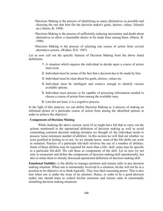 104
•Decision Making is the process of identifying as many alternatives as possible and
choosing the one that best fits the decision maker's goals, desires, values, lifestyle
etc.( Harris, R. 1998)
•Decision Making is the process of sufficiently reducing uncertainty and doubt about
alternatives to allow a reasonable choice to be made from among them. (Harris, R.
1998)
•Decision Making is the process of selecting one course of action from several
alternative actions. (Walker, D.S. 1987)
Let us now cull out the specific features of Decision Making from the above listed
definitions.
1. A situation which requires the individual to decide upon a course of action
must exist.
2. Individual must be aware of the fact that a decision has to be made by him
3. Individual must be clear about his goals, desires, values etc.
4. Individual must be intelligent and creative enough to identify various
available options.
5. Individual must possess or be capable of procuring information needed to
choose a course of action from among the available ones.
6. Last but not least, it is a cognitive process.
In the light of this analysis, we can define Decision Making as 'a process of making an
informed choice of a particular course of action from among the identified options in
order to achieve the objective'.
Components of Decision Making
While studying the above section, most of us might have felt that to carry out the
actions mentioned in the operational definition of decision making as well as avoid
committing common decision making mistakes we thought of, the individual needs to
possess 'some minimum number of abilities'. In this section we will find out whether we
were justified in feeling so or not. As we already know, none of the life-skills can work
in isolation. Practice of a particular life-skill involves the use of a number of abilities.
Some of these abilities may be required for more than a life- skill; some may be specific
to a particular life-skill. We call these as components of the skill. Let us now try not
only to enumerate and define the components of decision making skill operationally, but
also to relate them to already discussed operational definition of decision making skill.
Emotional Stability: is the ability to manage emotions and remain calm in any decision
making situation. When one is emotionally involved in a situation, he/she will not be in a
position to be objective or to think logically. They lose their reasoning power. This is also
true when one is under the sway of an emotion. Hence, in order to be a good decision
maker one should learn to control his/her emotions and remain calm in emotionally
disturbing decision making situations.
 
