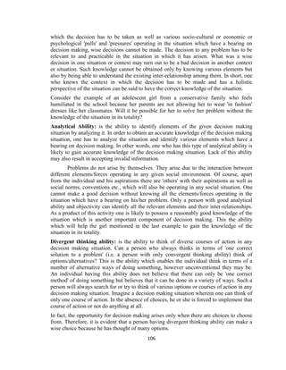 106
which the decision has to be taken as well as various socio-cultural or economic or
psychological 'pulls' and 'pressures' operating in the situation which have a bearing on
decision making, wise decisions cannot be made. The decision to any problem has to be
relevant to and practicable in the situation in which it has arisen. What was a wise
decision in one situation or context may turn out to be a bad decision in another context
or situation. Such knowledge cannot be obtained only by knowing various elements but
also by being able to understand the existing inter-relationship among them. In short, one
who knows the context in which the decision has to be made and has a holistic
perspective of the situation can be said to have the correct knowledge of the situation.
Consider the example of an adolescent girl from a conservative family who feels
humiliated in the school because her parents are not allowing her to wear 'in fashion'
dresses like her classmates. Will it be possible for her to solve her problem without the
knowledge of the situation in its totality?
Analytical Ability: is the ability to identify elements of the given decision making
situation by analyzing it. In order to obtain an accurate knowledge of the decision making
situation, one has to analyze the situation and identify various elements which have a
bearing on decision making. In other words, one who has this type of analytical ability is
likely to gain accurate knowledge of the decision making situation. Lack of this ability
may also result in accepting invalid information.
Problems do not arise by themselves. They arise due to the interaction between
different elements/forces operating in any given social environment. Of course, apart
from the individual and his aspirations there are 'others' with their aspirations as well as
social norms, conventions etc., which will also be operating in any social situation. One
cannot make a good decision without knowing all the elements/forces operating in the
situation which have a bearing on his/her problem. Only a person with good analytical
ability and objectivity can identify all the relevant elements and their inter-relationships.
As a product of this activity one is likely to possess a reasonably good knowledge of the
situation which is another important component of decision making. This the ability
which will help the girl mentioned in the last example to gain the knowledge of the
situation in its totality.
Divergent thinking ability: is the ability to think of diverse courses of action in any
decision making situation. Can a person who always thinks in terms of 'one correct
solution to a problem' (i.e. a person with only convergent thinking ability) think of
options/alternatives? This is the ability which enables the individual think in terms of a
number of alternative ways of doing something, however unconventional they may be.
An individual having this ability does not believe that there can only be 'one correct
method' of doing something but believes that it can be done in a variety of ways. Such a
person will always search for or try to think of various options or courses of action in any
decision making situation. Imagine a decision making situation wherein one can think of
only one course of action. In the absence of choices, he or she is forced to implement that
course of action or not do anything at all.
In fact, the opportunity for decision making arises only when there are choices to choose
from. Therefore, it is evident that a person having divergent thinking ability can make a
wise choice because he has thought of many options.
 