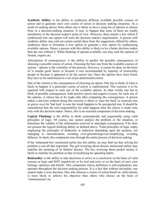 107
Synthetic Ability: is the ability to synthesize different available possible courses of
action and to generate one's own course of action in decision making situations. As a
result of seeking advice from others one is likely to have a long list of options to choose
from in a decision-making situation. It may so happen that none of them are totally
satisfactory in the decision maker's point of view. However, there maybe a few which if
synthesized into one option will meet the decision maker's requirements. A person with
synthetic ability may cull out certain useful ideas from the suggestions offered by others;
synthesize them to formulate a new option or generate a new option by synthesizing
available options. Hence a person with this ability is likely to be a better decision maker
than the one without it. While thinking of options available, one may seek the opinion of
friends, experts etc.
Anticipation of consequences: is the ability to predict the possible consequences of
choosing a possible course of action. Choosing the best one from the available courses of
actions / options is the centrality of the process. However, it cannot be done on the basis
of 'it sounds good' factor or because it was recommended by majority of trustworthy
people or because it appeared to be the easiest one. Once the options have been listed,
they have to be rated based on a set of pre-determined criteria.
One of the criteria is the consequences of choosing an option. One has to think of what is
likely to happen if a particular course of action is implemented. This exercise is to be
repeated with respect to each one of the available options. In other words, one has to
think of possible consequences, both positive (pros) and negative (cons), for each one of
the options. A choice has to be made only after comparing the consequences. A person
makes a decision without doing this exercise is likely to 'pass the buck' to someone else
or grieve over his 'bad luck' in case the result happens to be unexpected one. It should be
remembered that the sole responsibility for what happens after the choice is made rests
only with the decision maker. Hence, this is an essential component of decision making.
Logical Thinking: is the ability to think systematically and sequentially using valid
principles of logic. Of course, one cannot analyze the problem or the situation, or
determine the validity of the information received or anticipate consequences if he does
not possess the logical thinking ability as defined above. Valid principles of logic imply
employing the principles of deduction or induction depending upon the purpose, not
indulging in rationalization, avoiding over-generalizing/over-simplifying, avoiding
fallacies. In short, this component runs through the entire process of decision making.
If the 'infatuated boy' mentioned earlier has this ability, he may find out that solving his
problem is not all that important. The girl worrying about dresses mentioned earlier may
redefine the meaning of 'in fashion' dresses. The boy worrying about pocket money is
likely to redefine his problem as that of modifying his spending habits.
Rationality: is the ability to take decisions or arrive at a conclusion on the basis of valid
reasons or logic and NOT impulsively or by trial and error or on the basis of one's own
feelings, opinions and beliefs. This component whose definition is self-explanatory also
operates throughout the decision making process. It is a fact that without rationality, one
cannot make a wise decision. One who chooses a course of action based on valid reasons
is more likely to achieve his objective than others who choose on the basis of
‘commonsense' etc.
 