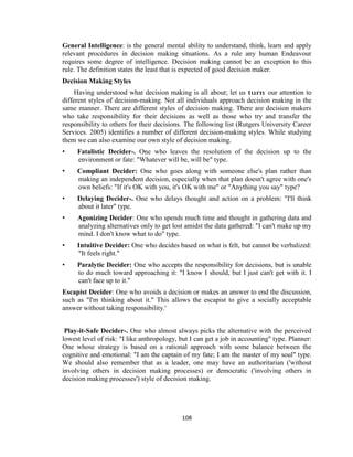108
General Intelligence: is the general mental ability to understand, think, learn and apply
relevant procedures in decision making situations. As a rule any human Endeavour
requires some degree of intelligence. Decision making cannot be an exception to this
rule. The definition states the least that is expected of good decision maker.
Decision Making Styles
Having understood what decision making is all about; let us turn our attention to
different styles of decision-making. Not all individuals approach decision making in the
same manner. There are different styles of decision making. There are decision makers
who take responsibility for their decisions as well as those who try and transfer the
responsibility to others for their decisions. The following list (Rutgers University Career
Services. 2005) identifies a number of different decision-making styles. While studying
them we can also examine our own style of decision making.
• Fatalistic Decider-. One who leaves the resolution of the decision up to the
environment or fate: "Whatever will be, will be" type.
• Compliant Decider: One who goes along with someone else's plan rather than
making an independent decision, especially when that plan doesn't agree with one's
own beliefs: "If it's OK with you, it's OK with me" or "Anything you say" type?
• Delaying Decider-. One who delays thought and action on a problem: "I'll think
about it later" type.
• Agonizing Decider: One who spends much time and thought in gathering data and
analyzing alternatives only to get lost amidst the data gathered: "I can't make up my
mind. I don't know what to do" type.
• Intuitive Decider: One who decides based on what is felt, but cannot be verbalized:
"It feels right."
• Paralytic Decider: One who accepts the responsibility for decisions, but is unable
to do much toward approaching it: "I know I should, but I just can't get with it. I
can't face up to it."
Escapist Decider: One who avoids a decision or makes an answer to end the discussion,
such as "I'm thinking about it." This allows the escapist to give a socially acceptable
answer without taking responsibility.'
Play-it-Safe Decider-. One who almost always picks the alternative with the perceived
lowest level of risk: "I like anthropology, but I can get a job in accounting" type. Planner:
One whose strategy is based on a rational approach with some balance between the
cognitive and emotional: "I am the captain of my fate; I am the master of my soul" type.
We should also remember that as a leader, one may have an authoritarian ('without
involving others in decision making processes) or democratic ('involving others in
decision making processes') style of decision making.
 