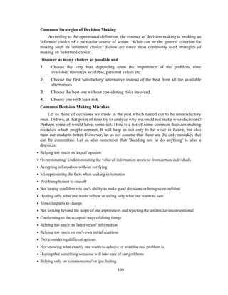 109
Common Strategies of Decision Making
According to the operational definition, the essence of decision making is 'making an
informed choice of a particular course of action. ‘What can be the general criterion for
making such an 'informed choice? Below are listed most commonly used strategies of
making an 'informed choice'.
Discover as many choices as possible and
1. Choose the very best depending upon the importance of the problem, time
available, resources available, personal values etc.
2. Choose the first 'satisfactory' alternative instead of the best from all the available
alternatives.
3. Choose the best one without considering risks involved.
4. Choose one with least risk.
Common Decision Making Mistakes
Let us think of decisions we made in the past which turned out to be unsatisfactory
ones. Did we, at that point of time try to analyze why we could not make wise decisions?
Perhaps some of would have, some not. Here is a list of some common decision making
mistakes which people commit. It will help us not only to be wiser in future, but also
train our students better. However, let us not assume that these are the only mistakes that
can be committed. Let us also remember that 'deciding not to do anything' is also a
decision.
 Relying too much on 'expert' opinion
 Overestimating/ Underestimating the value of information received from certain individuals
 Accepting information without verifying
 Misrepresenting the facts when seeking information
 Not being honest to oneself
 Not having confidence in one's ability to make good decisions or being overconfident
 Hearing only what one wants to hear or seeing only what one wants to hear
 Unwillingness to change
 Not looking beyond the scope of our experiences and rejecting the unfamiliar/unconventional
 Conforming to the accepted ways of doing things
 Relying too much on 'latest/recent' information
 Relying too much on one's own initial reactions
 Not considering different options
 Not knowing what exactly one wants to achieve or what the real problem is
 Hoping that something/someone will take care of our problems
 Relying only on 'commonsense' or 'gut feeling
 