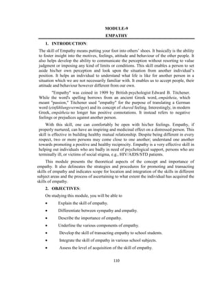 110
MODULE-9
EMPATHY
1. INTRODUCTION:
The skill of Empathy means putting your foot into others’ shoes. It basically is the ability
to foster insight into the motives, feelings, attitude and behaviour of the other people. It
also helps develop the ability to communicate the perception without resorting to value
judgment or imposing any kind of limits or conditions. This skill enables a person to set
aside his/her own perception and look upon the situation from another individual’s
position. It helps an individual to understand what life is like for another person in a
situation which we are not necessarily familiar with. It enables us to accept people, their
attitude and behaviour however different from our own.
"Empathy" was coined in 1909 by British psychologist Edward B. Titchener.
While the word's spelling borrows from an ancient Greek word, empátheia, which
meant "passion," Titchener used "empathy" for the purpose of translating a German
word (einfühlungsvermögen) and its concept of shared feeling. Interestingly, in modern
Greek, empátheia no longer has positive connotations. It instead refers to negative
feelings or prejudices against another person.
With this skill, one can comfortably be open with his/her feelings. Empathy, if
properly nurtured, can have an inspiring and medicinal effect on a distressed person. This
skill is effective in building healthy mutual relationship. Despite being different in every
respect, two or more persons may come close to one another; understand one another
towards promoting a positive and healthy reciprocity. Empathy is a very effective skill in
helping out individuals who are badly in need of psychological support, persons who are
terminally ill, or victims of social stigma, e.g., HIV/AIDS/STD patients.
This module presents the theoretical aspects of the concept and importance of
empathy. It also delineates the strategies and procedures for promoting and transacting
skills of empathy and indicates scope for location and integration of the skills in different
subject areas and the process of ascertaining to what extent the individual has acquired the
skills of empathy.
2. OBJECTIVES:
On studying this module, you will be able to
 Explain the skill of empathy.
 Differentiate between sympathy and empathy.
 Describe the importance of empathy.
 Underline the various components of empathy.
 Develop the skill of transacting empathy to school students.
 Integrate the skill of empathy in various school subjects.
 Assess the level of acquisition of the skill of empathy.
 